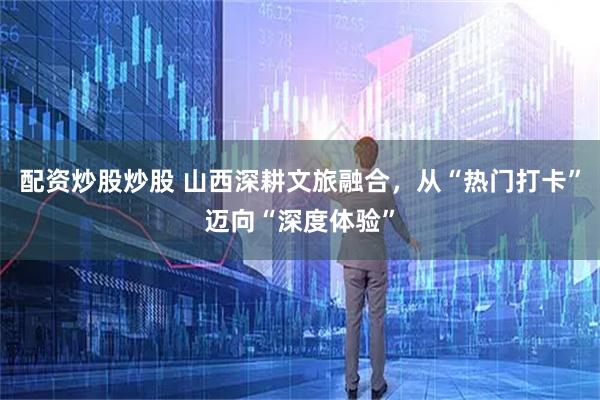 配资炒股炒股 山西深耕文旅融合，从“热门打卡”迈向“深度体验”