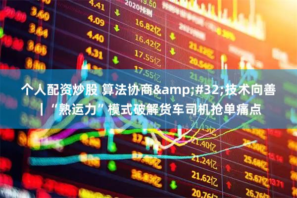 个人配资炒股 算法协商 技术向善｜“熟运力”模式破解货车司机抢单痛点