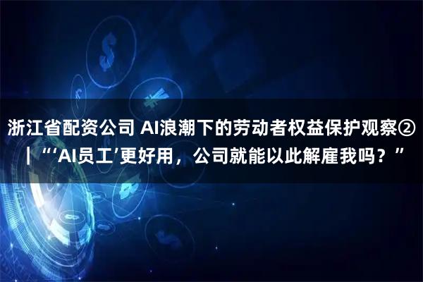 浙江省配资公司 AI浪潮下的劳动者权益保护观察②｜“‘AI员工’更好用，公司就能以此解雇我吗？”