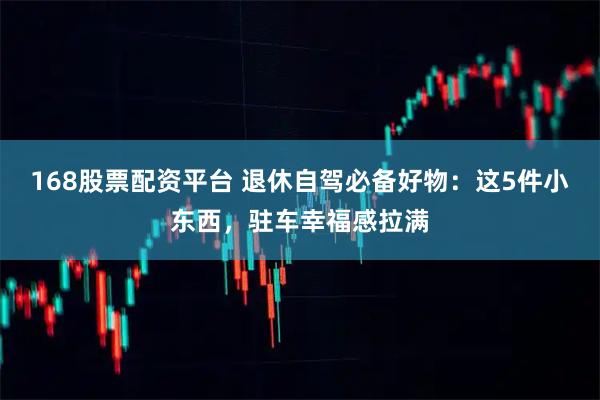 168股票配资平台 退休自驾必备好物：这5件小东西，驻车幸福感拉满