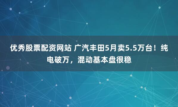 优秀股票配资网站 广汽丰田5月卖5.5万台！纯电破万，混动基本盘很稳