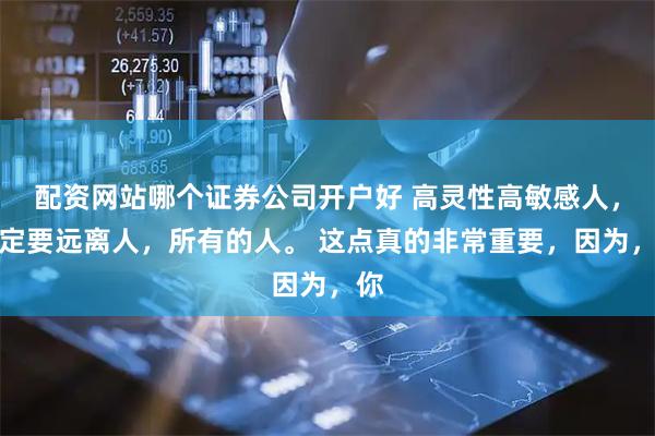 配资网站哪个证券公司开户好 高灵性高敏感人，一定要远离人，所有的人。 这点真的非常重要，因为，你